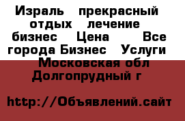 Израль - прекрасный  отдых - лечение - бизнес  › Цена ­ 1 - Все города Бизнес » Услуги   . Московская обл.,Долгопрудный г.